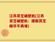 江苏灵芝破壁机(江苏灵芝破壁机：提取灵芝精华不再难)