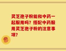 灵芝孢子粉能和中药一起服用吗？搭配中药服用灵芝孢子粉的注意事项？