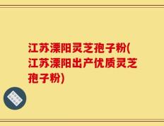 江苏溧阳灵芝孢子粉(江苏溧阳出产优质灵芝孢子粉)