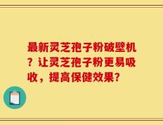 最新灵芝孢子粉破壁机？让灵芝孢子粉更易吸收，提高保健效果？