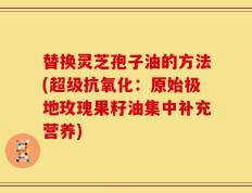 替换灵芝孢子油的方法(超级抗氧化：原始极地玫瑰果籽油集中补充营养)