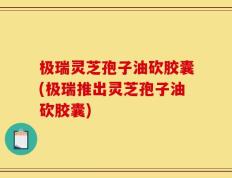 极瑞灵芝孢子油砍胶囊(极瑞推出灵芝孢子油砍胶囊)