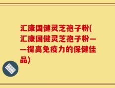 汇康国健灵芝孢子粉(汇康国健灵芝孢子粉——提高免疫力的保健佳品)