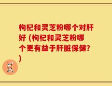 枸杞和灵芝粉哪个对肝好 (枸杞和灵芝粉哪个更有益于肝脏保健？)