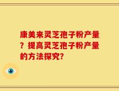 康美来灵芝孢子粉产量？提高灵芝孢子粉产量的方法探究？