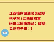 江西樟树国康灵芝破壁孢子粉 (江西樟树重磅推出国康新品：破壁灵芝孢子粉！)