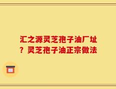 汇之源灵芝孢子油厂址？灵芝孢子油正宗做法