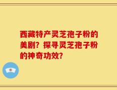 西藏特产灵芝孢子粉的美剧？探寻灵芝孢子粉的神奇功效？