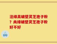 泾绿高破壁灵芝孢子粉？尚绿破壁灵芝孢子粉好不好
