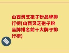 山西灵芝孢子粉品牌排行榜(山西灵芝孢子粉品牌排名前十大牌子排行榜)