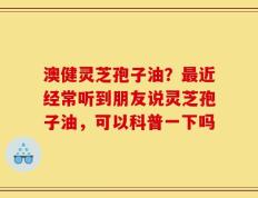 澳健灵芝孢子油？最近经常听到朋友说灵芝孢子油，可以科普一下吗
