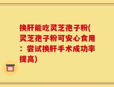 换肝能吃灵芝孢子粉(灵芝孢子粉可安心食用：尝试换肝手术成功率提高)