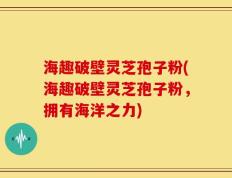 海趣破壁灵芝孢子粉(海趣破壁灵芝孢子粉，拥有海洋之力)