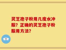 灵芝孢子粉用几度水冲服？正确的灵芝孢子粉服用方法？