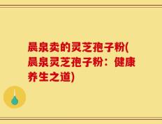 晨泉卖的灵芝孢子粉(晨泉灵芝孢子粉：健康养生之道)