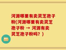 河源哪里有卖灵芝孢子粉(河源哪里有卖灵芝孢子粉 → 河源有卖灵芝孢子粉吗？)