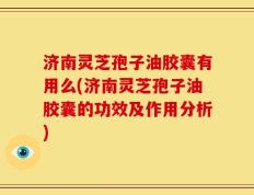济南灵芝孢子油胶囊有用么(济南灵芝孢子油胶囊的功效及作用分析)