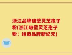 浙江品牌破壁灵芝孢子粉(浙江破壁灵芝孢子粉：缔造品牌新纪元)