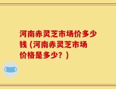 河南赤灵芝市场价多少钱 (河南赤灵芝市场价格是多少？)