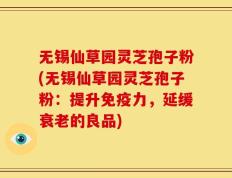 无锡仙草园灵芝孢子粉(无锡仙草园灵芝孢子粉：提升免疫力，延缓衰老的良品)
