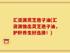 汇资源灵芝孢子油(汇资源推出灵芝孢子油，护肝养生好选择！)