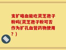 支扩咯血能吃灵芝孢子粉吗(灵芝孢子粉可否作为扩孔血管药物使用？)