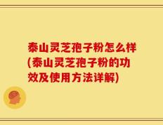 泰山灵芝孢子粉怎么样(泰山灵芝孢子粉的功效及使用方法详解)