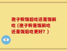 孢子粉饭后吃还是饭前吃 (孢子粉是饭前吃还是饭后吃更好？)