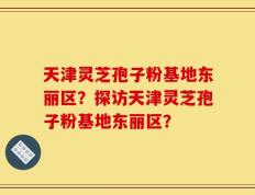 天津灵芝孢子粉基地东丽区？探访天津灵芝孢子粉基地东丽区？