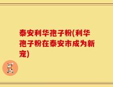 泰安利华孢子粉(利华孢子粉在泰安市成为新宠)