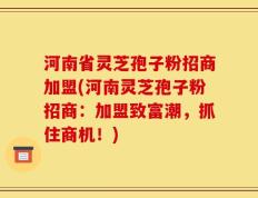 河南省灵芝孢子粉招商加盟(河南灵芝孢子粉招商：加盟致富潮，抓住商机！)