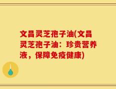 文昌灵芝孢子油(文昌灵芝孢子油：珍贵营养液，保障免疫健康)