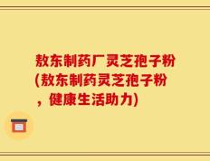 敖东制药厂灵芝孢子粉(敖东制药灵芝孢子粉，健康生活助力)