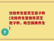沈阳养生堂灵芝孢子粉(沈阳养生堂推荐灵芝孢子粉，助您健康养生)