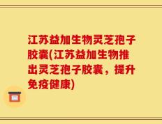 江苏益加生物灵芝孢子胶囊(江苏益加生物推出灵芝孢子胶囊，提升免疫健康)