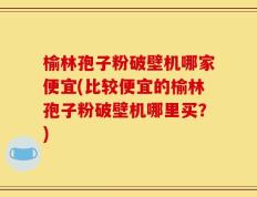 榆林孢子粉破壁机哪家便宜(比较便宜的榆林孢子粉破壁机哪里买？)