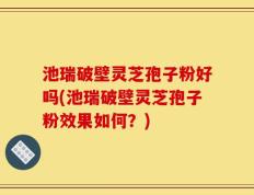 池瑞破壁灵芝孢子粉好吗(池瑞破壁灵芝孢子粉效果如何？)