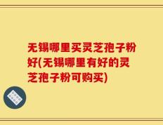 无锡哪里买灵芝孢子粉好(无锡哪里有好的灵芝孢子粉可购买)