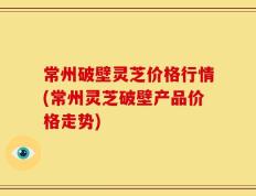 常州破壁灵芝价格行情(常州灵芝破壁产品价格走势)