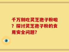千万别吃灵芝孢子粉啦？探讨灵芝孢子粉的食用安全问题？