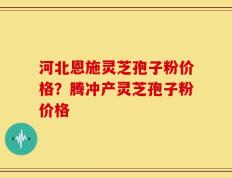 河北恩施灵芝孢子粉价格？腾冲产灵芝孢子粉价格