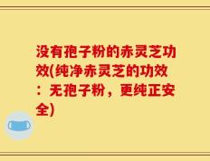 没有孢子粉的赤灵芝功效(纯净赤灵芝的功效：无孢子粉，更纯正安全)