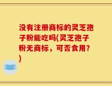 没有注册商标的灵芝孢子粉能吃吗(灵芝孢子粉无商标，可否食用？)