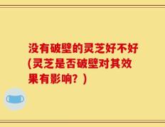 没有破壁的灵芝好不好(灵芝是否破壁对其效果有影响？)