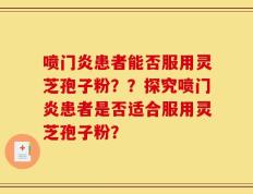 喷门炎患者能否服用灵芝孢子粉？？探究喷门炎患者是否适合服用灵芝孢子粉？
