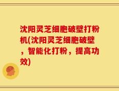 沈阳灵芝细胞破壁打粉机(沈阳灵芝细胞破壁，智能化打粉，提高功效)