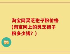 淘宝网灵芝孢子粉价格(淘宝网上的灵芝孢子粉多少钱？)