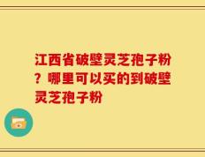 江西省破壁灵芝孢子粉？哪里可以买的到破壁灵芝孢子粉