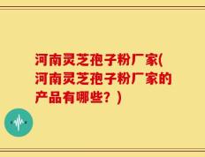河南灵芝孢子粉厂家(河南灵芝孢子粉厂家的产品有哪些？)