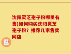 沈阳灵芝孢子粉哪里有售(如何购买沈阳灵芝孢子粉？推荐几家售卖网店
